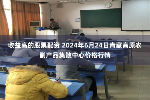 收益高的股票配资 2024年6月24日青藏高原农副产品集散中心价格行情