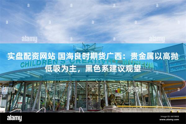 实盘配资网站 国海良时期货广西：贵金属以高抛低吸为主，黑色系建议观望