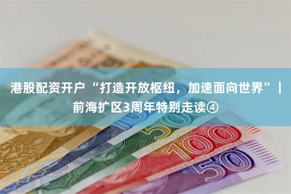 港股配资开户 “打造开放枢纽，加速面向世界”｜前海扩区3周年特别走读④