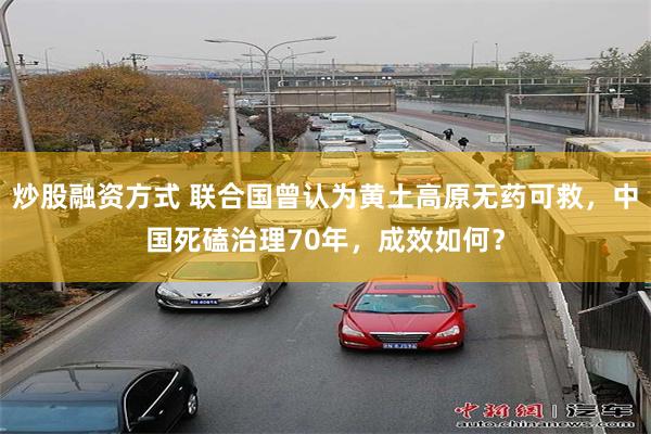 炒股融资方式 联合国曾认为黄土高原无药可救，中国死磕治理70年，成效如何？