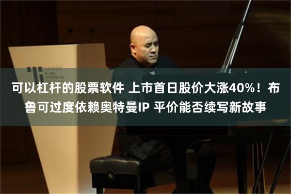 可以杠杆的股票软件 上市首日股价大涨40%！布鲁可过度依赖奥特曼IP 平价能否续写新故事
