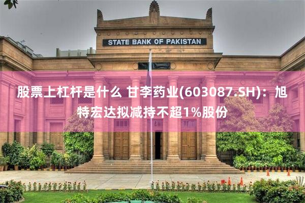 股票上杠杆是什么 甘李药业(603087.SH)：旭特宏达拟减持不超1%股份