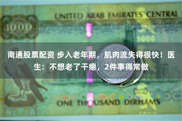 南通股票配资 步入老年期，肌肉流失得很快！医生：不想老了干瘪，2件事得常做