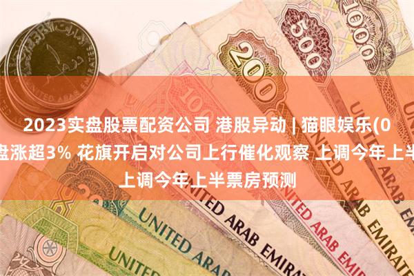 2023实盘股票配资公司 港股异动 | 猫眼娱乐(01896)早盘涨超3% 花旗开启对公司上行催化观察 上调今年上半票房预测