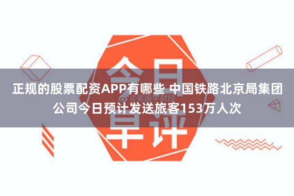 正规的股票配资APP有哪些 中国铁路北京局集团公司今日预计发送旅客153万人次