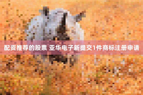配资推荐的股票 亚华电子新提交1件商标注册申请