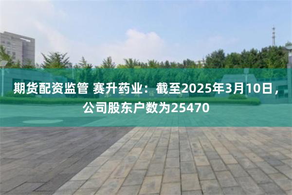 期货配资监管 赛升药业：截至2025年3月10日，公司股东户数为25470