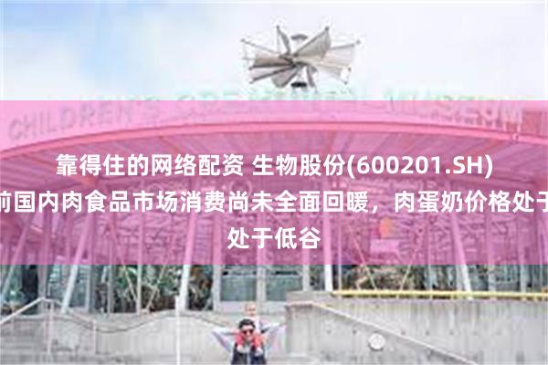 靠得住的网络配资 生物股份(600201.SH)：目前国内肉食品市场消费尚未全面回暖，肉蛋奶价格处于低谷