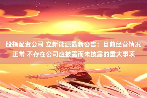 股指配资公司 立新能源最新公告：目前经营情况正常 不存在公司应披露而未披露的重大事项