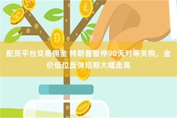 配资平台交易佣金 特朗普暂停90天对等关税，金价低位反弹短期大幅走高