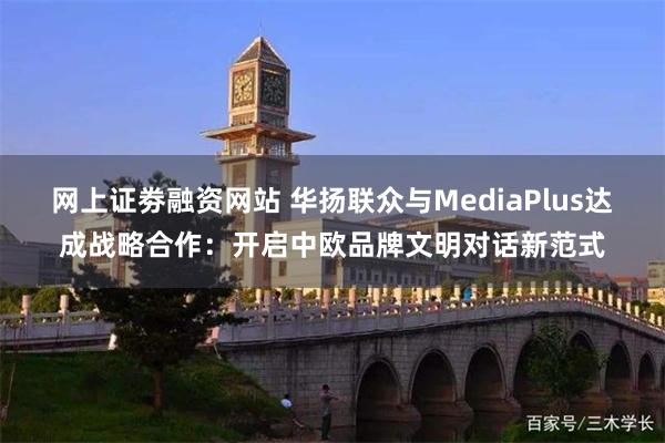 网上证劵融资网站 华扬联众与MediaPlus达成战略合作：开启中欧品牌文明对话新范式