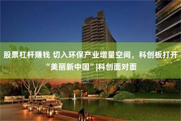 股票杠杆赚钱 切入环保产业增量空间，科创板打开“美丽新中国”|科创面对面