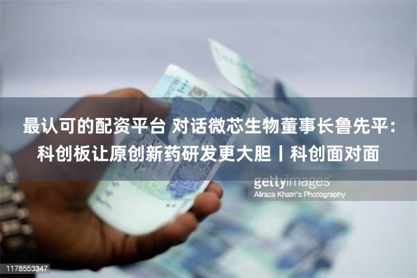 最认可的配资平台 对话微芯生物董事长鲁先平：科创板让原创新药研发更大胆丨科创面对面