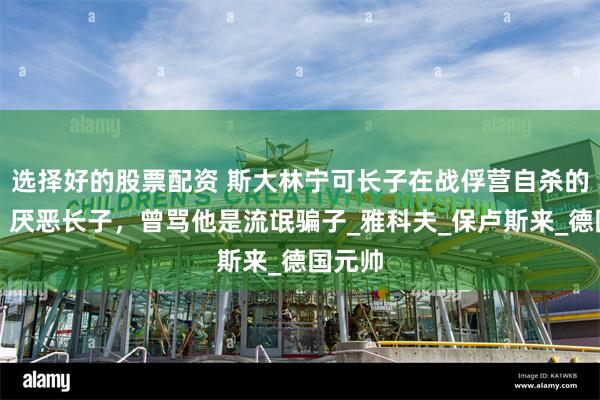 选择好的股票配资 斯大林宁可长子在战俘营自杀的背后：厌恶长子，曾骂他是流氓骗子_雅科夫_保卢斯来_德国元帅