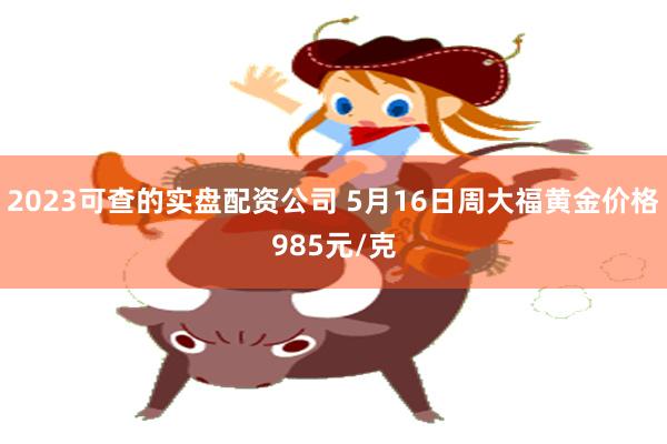 2023可查的实盘配资公司 5月16日周大福黄金价格985元/克