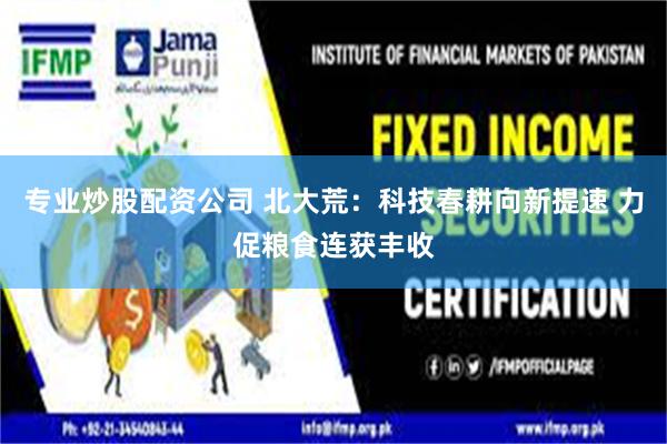 专业炒股配资公司 北大荒：科技春耕向新提速 力促粮食连获丰收