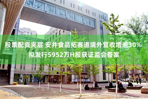股票配资夹层 安井食品拓赛道境外营收增逾30% 拟发行5952万H股获证监会备案