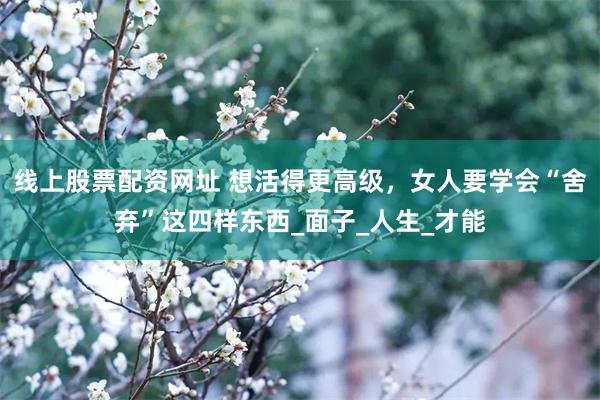 线上股票配资网址 想活得更高级，女人要学会“舍弃”这四样东西_面子_人生_才能