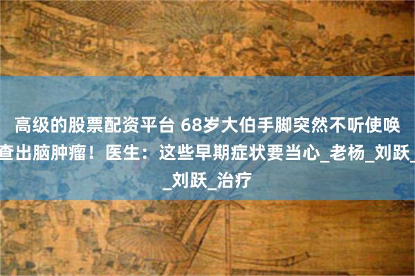 高级的股票配资平台 68岁大伯手脚突然不听使唤，竟查出脑肿瘤！医生：这些早期症状要当心_老杨_刘跃_治疗