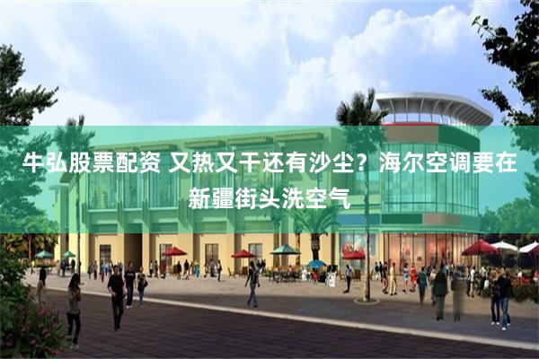 牛弘股票配资 又热又干还有沙尘？海尔空调要在新疆街头洗空气