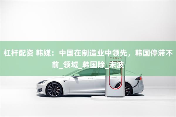 杠杆配资 韩媒：中国在制造业中领先，韩国停滞不前_领域_韩国除_宋波