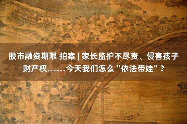 股市融资期限 拍案 | 家长监护不尽责、侵害孩子财产权……今天我们怎么“依法带娃”？