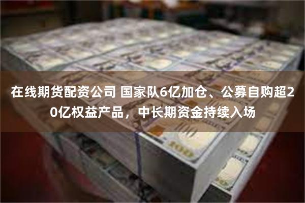 在线期货配资公司 国家队6亿加仓、公募自购超20亿权益产品，中长期资金持续入场