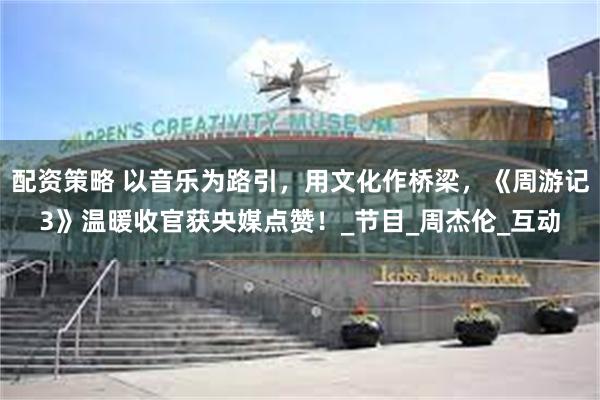 配资策略 以音乐为路引，用文化作桥梁，《周游记3》温暖收官获央媒点赞！_节目_周杰伦_互动