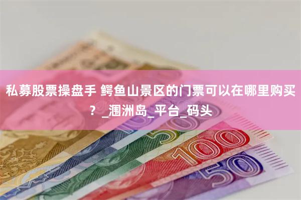 私募股票操盘手 鳄鱼山景区的门票可以在哪里购买？_涠洲岛_平台_码头