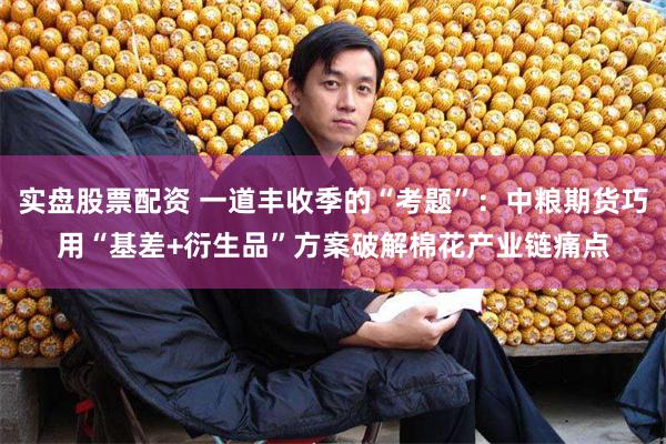 实盘股票配资 一道丰收季的“考题”：中粮期货巧用“基差+衍生品”方案破解棉花产业链痛点