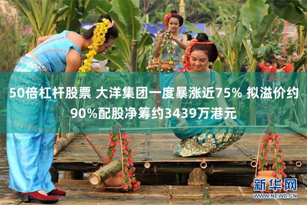 50倍杠杆股票 大洋集团一度暴涨近75% 拟溢价约90%配股净筹约3439万港元