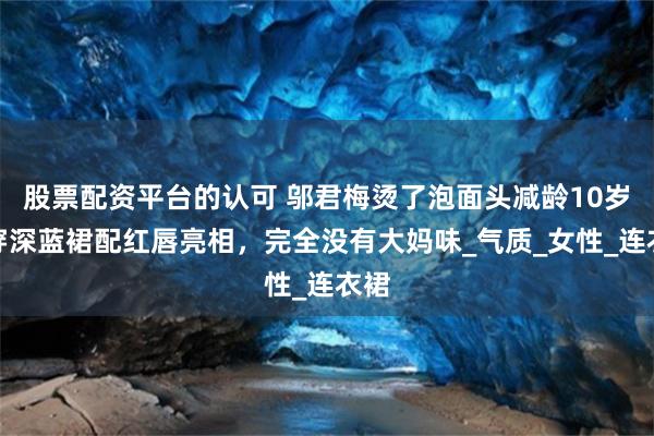股票配资平台的认可 邬君梅烫了泡面头减龄10岁，穿深蓝裙配红唇亮相，完全没有大妈味_气质_女性_连衣裙