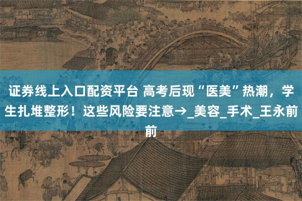 证券线上入口配资平台 高考后现“医美”热潮，学生扎堆整形！这些风险要注意→_美容_手术_王永前