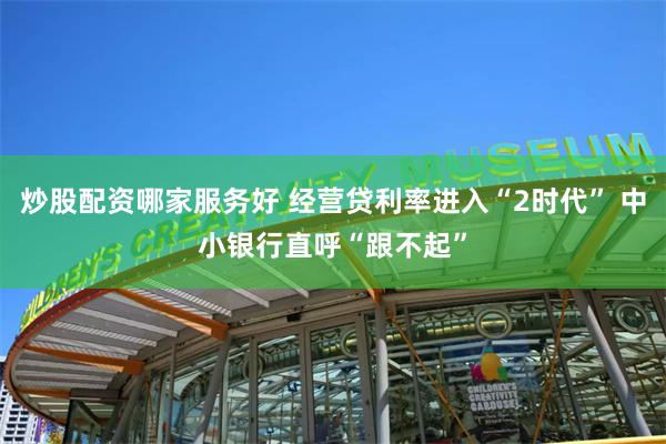炒股配资哪家服务好 经营贷利率进入“2时代” 中小银行直呼“跟不起”