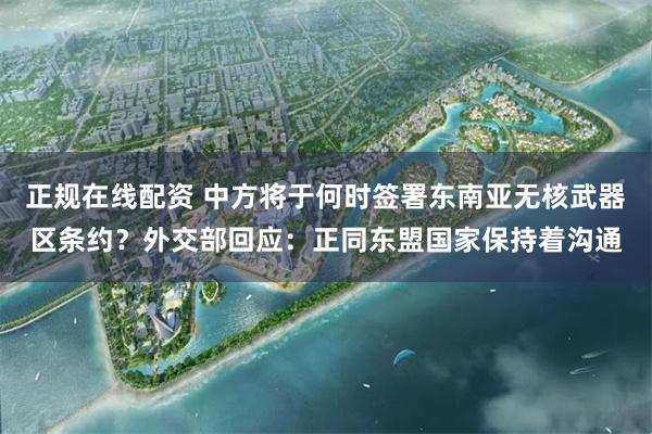 正规在线配资 中方将于何时签署东南亚无核武器区条约？外交部回应：正同东盟国家保持着沟通