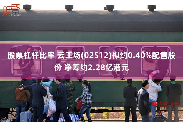 股票杠杆比率 云工场(02512)拟约0.40%配售股份 净筹约2.28亿港元