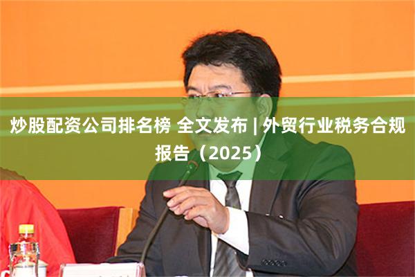 炒股配资公司排名榜 全文发布 | 外贸行业税务合规报告（2025）