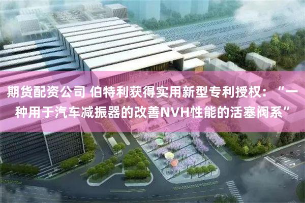 期货配资公司 伯特利获得实用新型专利授权：“一种用于汽车减振器的改善NVH性能的活塞阀系”