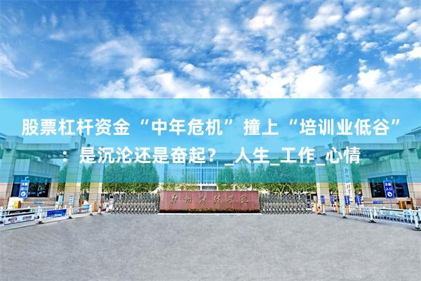 股票杠杆资金 “中年危机” 撞上 “培训业低谷”：是沉沦还是奋起？_人生_工作_心情
