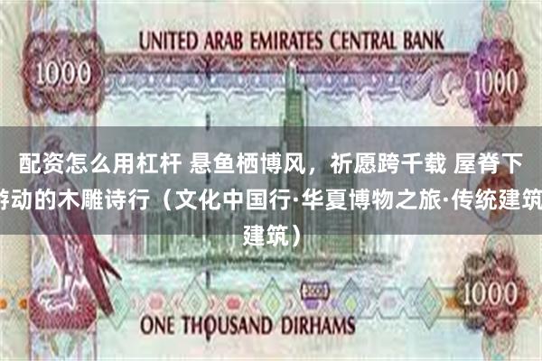 配资怎么用杠杆 悬鱼栖博风，祈愿跨千载 屋脊下游动的木雕诗行（文化中国行·华夏博物之旅·传统建筑）