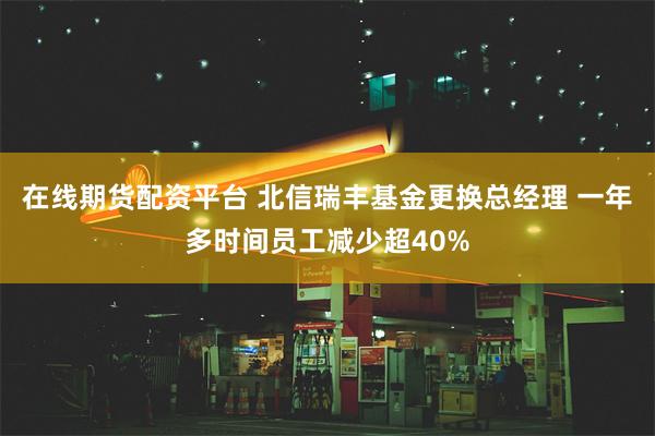 在线期货配资平台 北信瑞丰基金更换总经理 一年多时间员工减少超40%