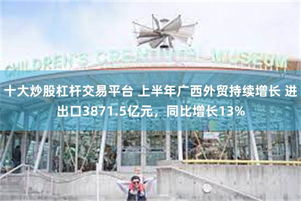 十大炒股杠杆交易平台 上半年广西外贸持续增长 进出口3871.5亿元，同比增长13%