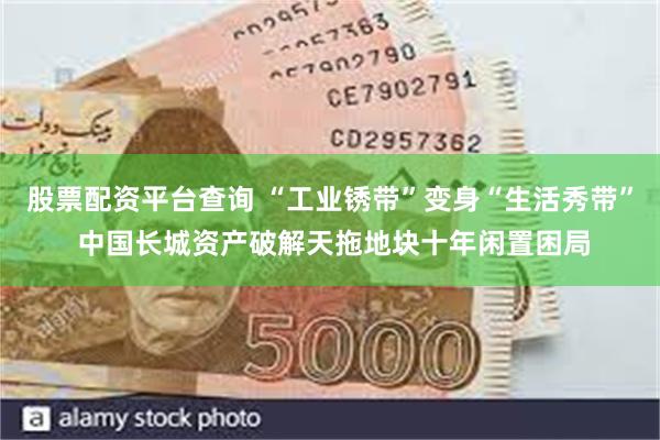 股票配资平台查询 “工业锈带”变身“生活秀带” 中国长城资产破解天拖地块十年闲置困局