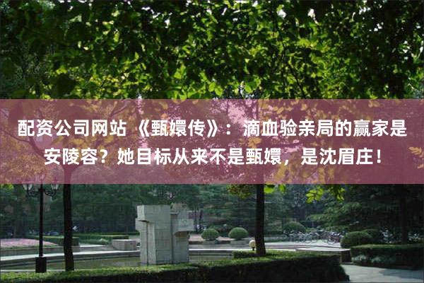 配资公司网站 《甄嬛传》：滴血验亲局的赢家是安陵容？她目标从来不是甄嬛，是沈眉庄！