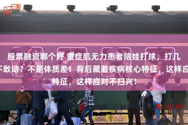股票融资哪个好 重症肌无力患者陪娃打球，打几下就腿软不敢动？不是体质差！背后藏着疾病核心特征，这样应对不扫兴！