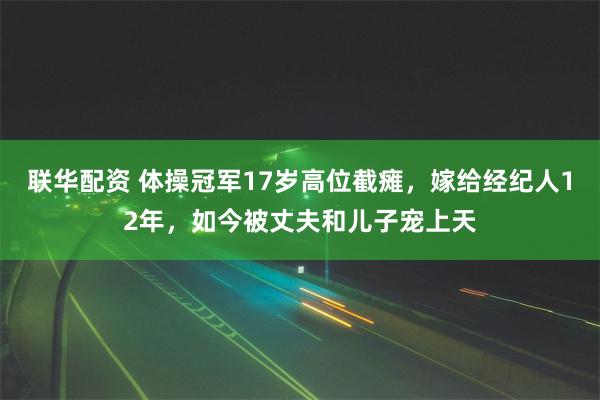 联华配资 体操冠军17岁高位截瘫，嫁给经纪人12年，如今被丈夫和儿子宠上天
